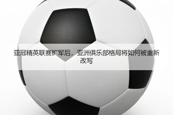 亚冠精英联赛扩军后，亚洲俱乐部格局将如何被重新改写