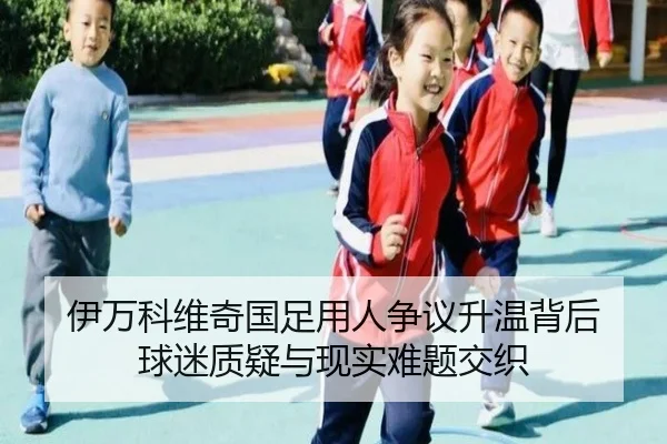 伊万科维奇国足用人争议升温背后 球迷质疑与现实难题交织